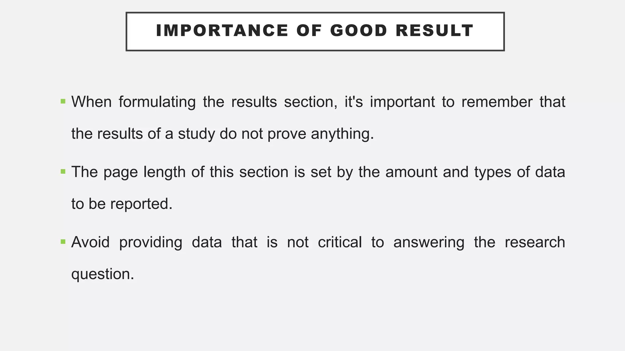 IMPORTANCE OF GOOD RESULT
 When formulating the results section, it's important to remember that
the results of a study do not prove anything.
 The page length of this section is set by the amount and types of data
to be reported.
 Avoid providing data that is not critical to answering the research
question.
 