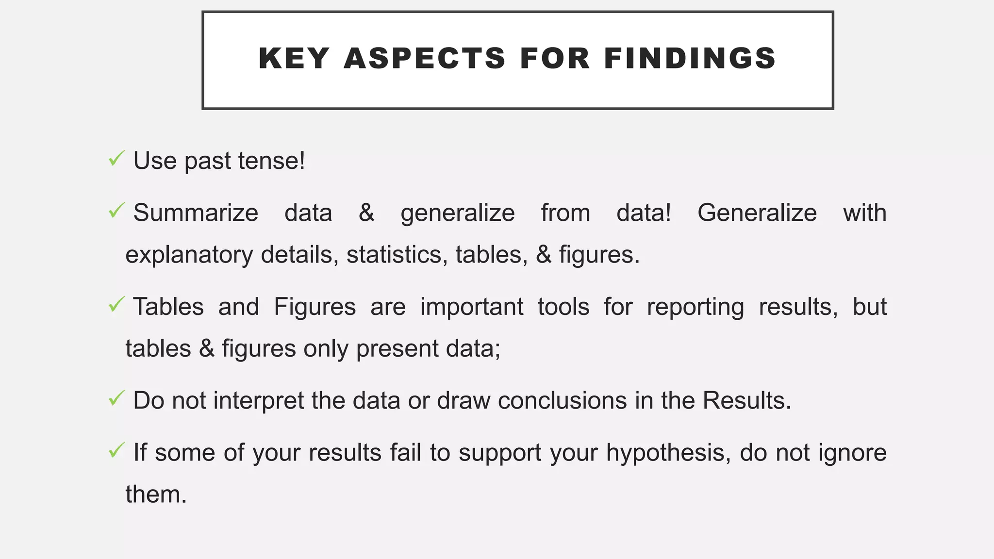 KEY ASPECTS FOR FINDINGS
 Use past tense!
 Summarize data & generalize from data! Generalize with
explanatory details, statistics, tables, & figures.
 Tables and Figures are important tools for reporting results, but
tables & figures only present data;
 Do not interpret the data or draw conclusions in the Results.
 If some of your results fail to support your hypothesis, do not ignore
them.
 