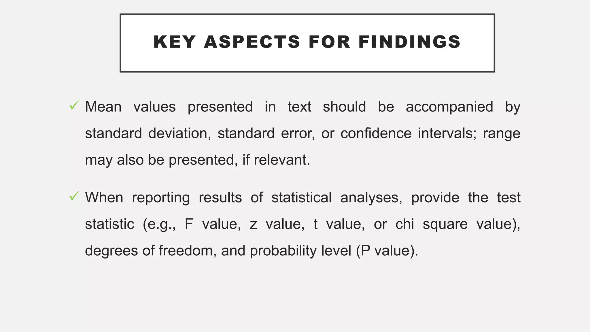 KEY ASPECTS FOR FINDINGS
 Mean values presented in text should be accompanied by
standard deviation, standard error, or confidence intervals; range
may also be presented, if relevant.
 When reporting results of statistical analyses, provide the test
statistic (e.g., F value, z value, t value, or chi square value),
degrees of freedom, and probability level (P value).
 