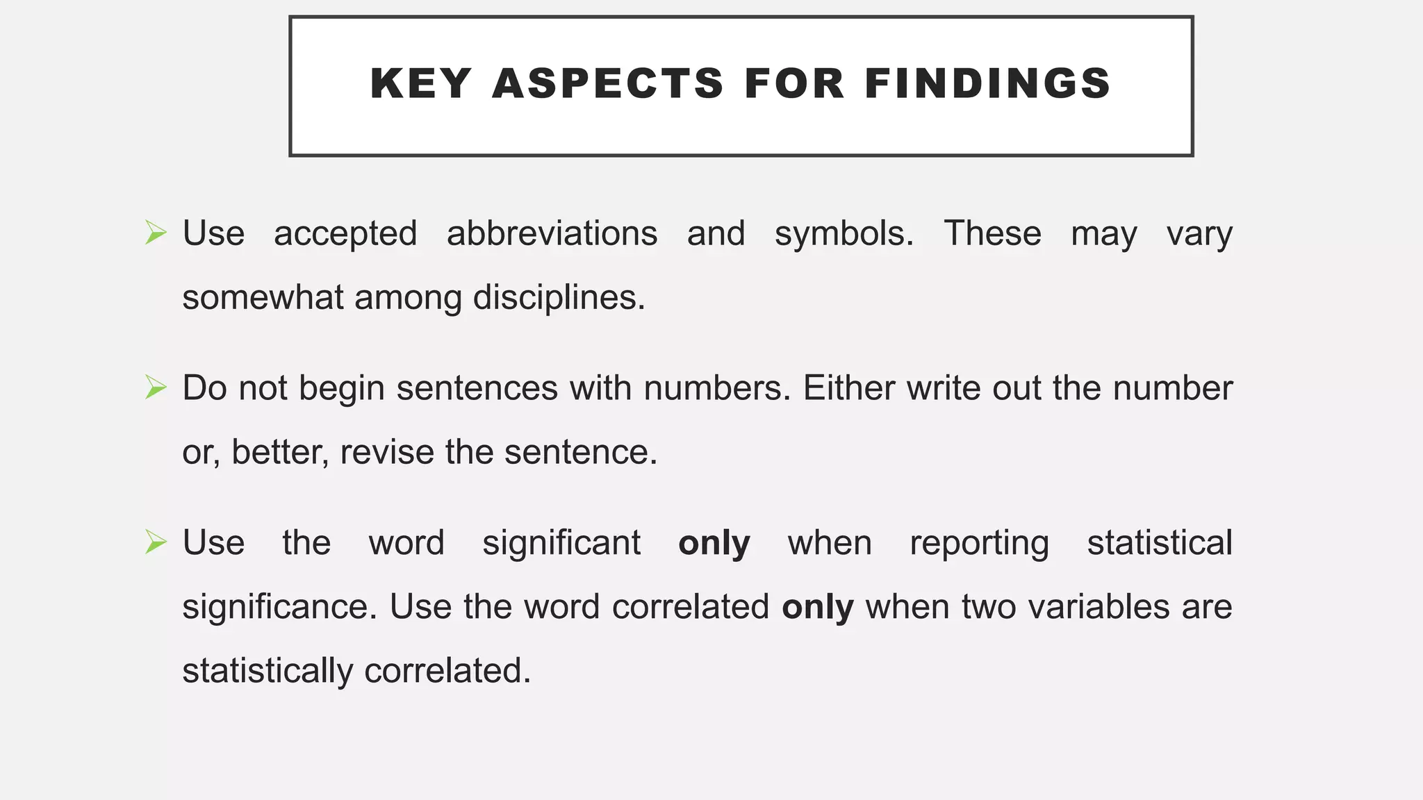 KEY ASPECTS FOR FINDINGS
 Use accepted abbreviations and symbols. These may vary
somewhat among disciplines.
 Do not begin sentences with numbers. Either write out the number
or, better, revise the sentence.
 Use the word significant only when reporting statistical
significance. Use the word correlated only when two variables are
statistically correlated.
 