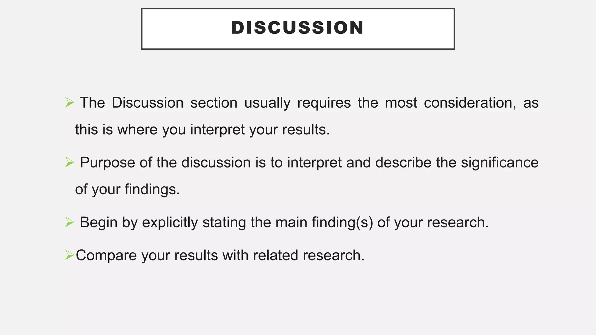 DISCUSSION
 The Discussion section usually requires the most consideration, as
this is where you interpret your results.
 Purpose of the discussion is to interpret and describe the significance
of your findings.
 Begin by explicitly stating the main finding(s) of your research.
Compare your results with related research.
 
