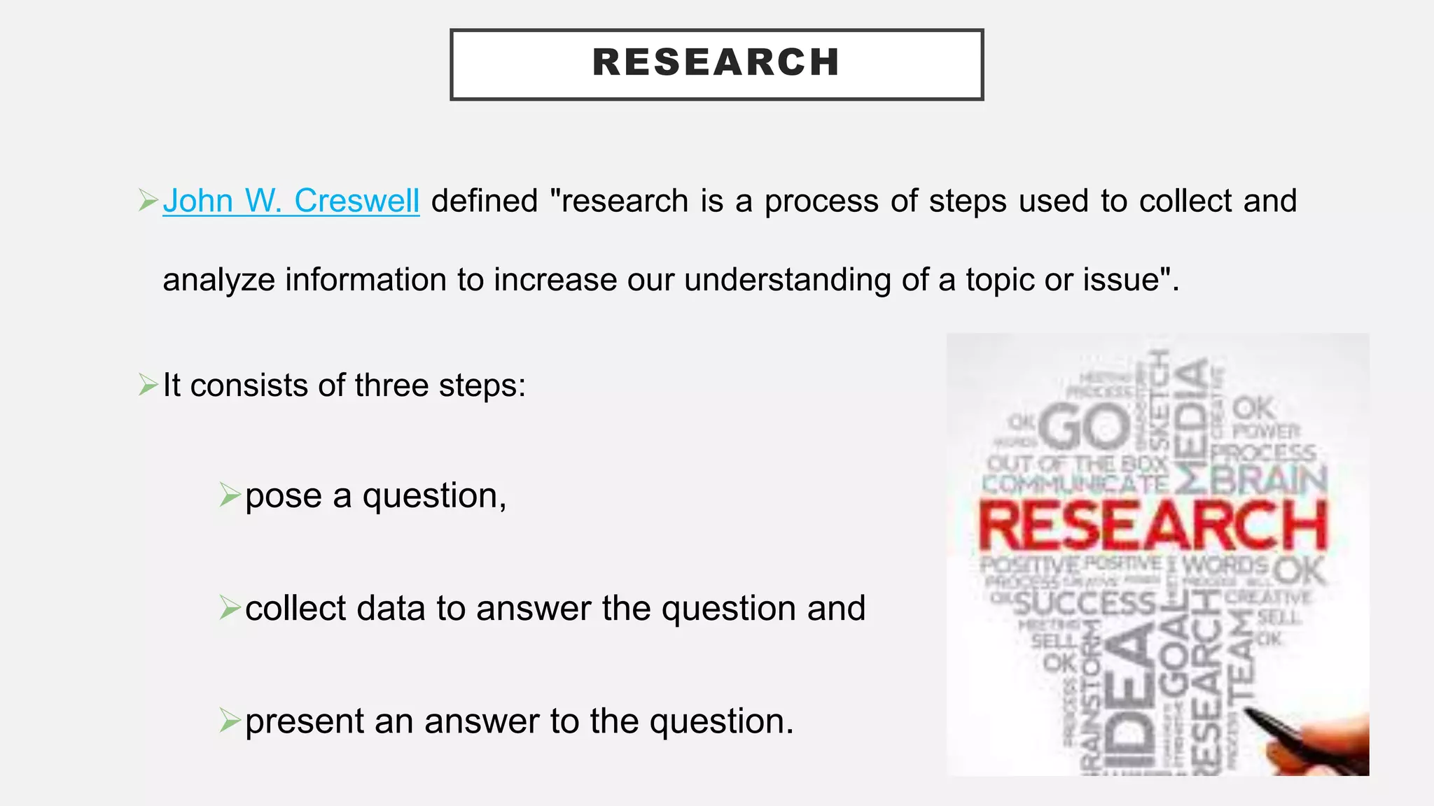 RESEARCH
John W. Creswell defined "research is a process of steps used to collect and
analyze information to increase our understanding of a topic or issue".
It consists of three steps:
pose a question,
collect data to answer the question and
present an answer to the question.
 