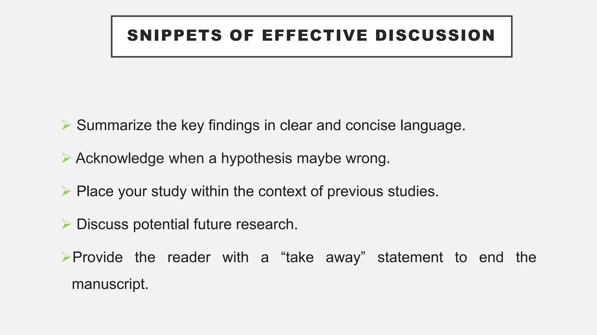 SNIPPETS OF EFFECTIVE DISCUSSION
 Summarize the key findings in clear and concise language.
 Acknowledge when a hypothesis maybe wrong.
 Place your study within the context of previous studies.
 Discuss potential future research.
Provide the reader with a “take away” statement to end the
manuscript.
 