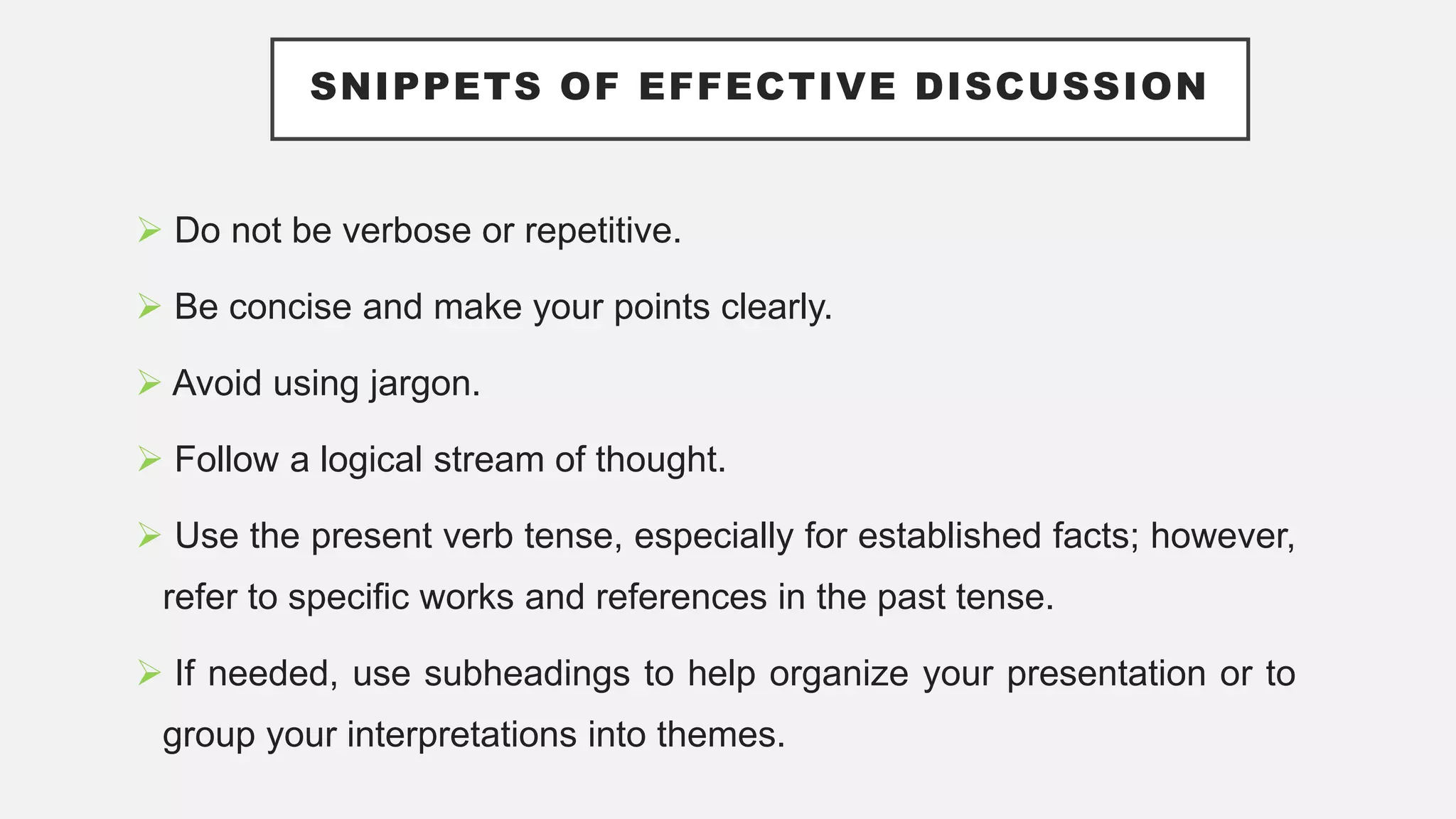 SNIPPETS OF EFFECTIVE DISCUSSION
 Do not be verbose or repetitive.
 Be concise and make your points clearly.
 Avoid using jargon.
 Follow a logical stream of thought.
 Use the present verb tense, especially for established facts; however,
refer to specific works and references in the past tense.
 If needed, use subheadings to help organize your presentation or to
group your interpretations into themes.
 