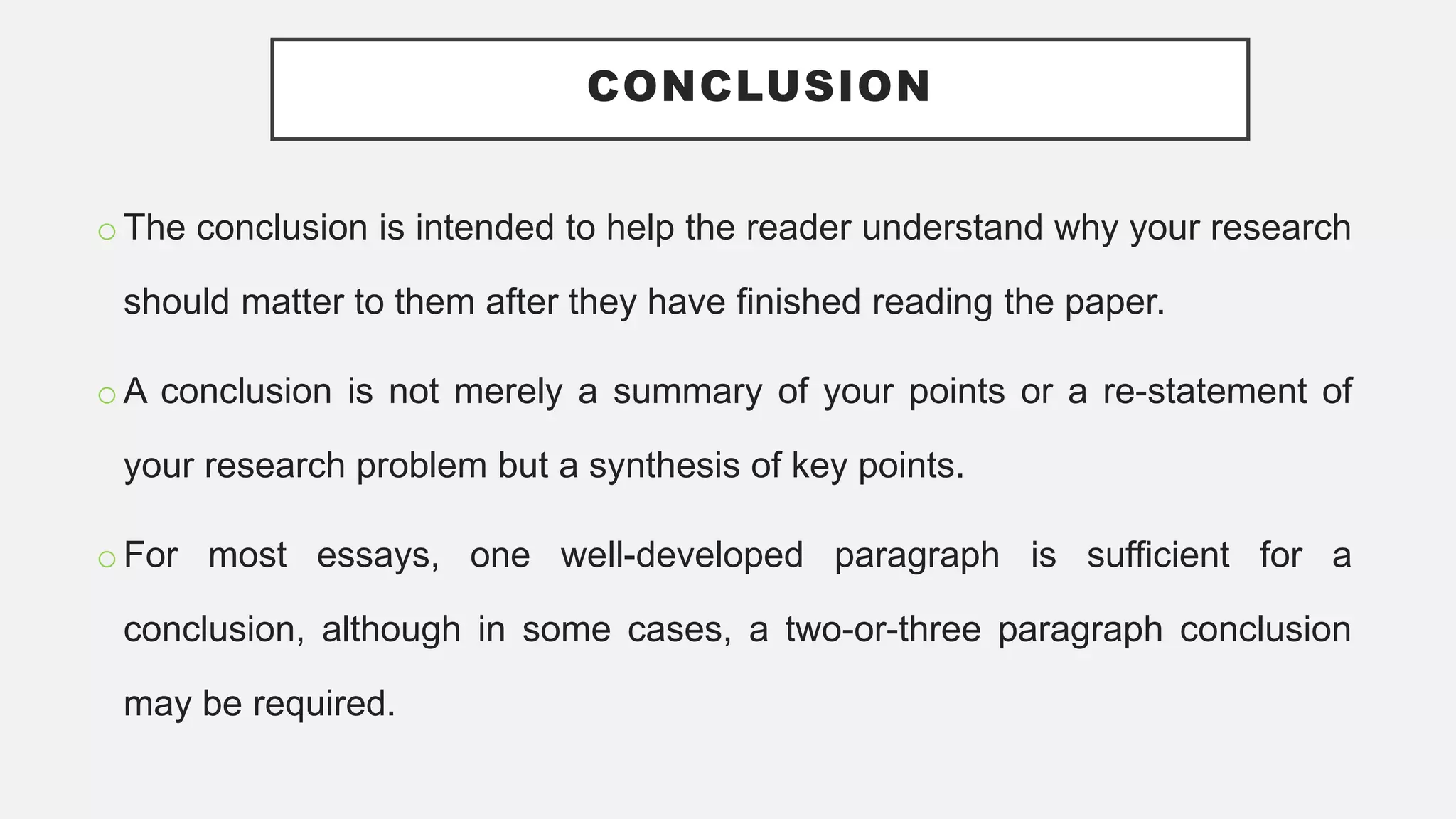 CONCLUSION
o The conclusion is intended to help the reader understand why your research
should matter to them after they have finished reading the paper.
o A conclusion is not merely a summary of your points or a re-statement of
your research problem but a synthesis of key points.
o For most essays, one well-developed paragraph is sufficient for a
conclusion, although in some cases, a two-or-three paragraph conclusion
may be required.
 