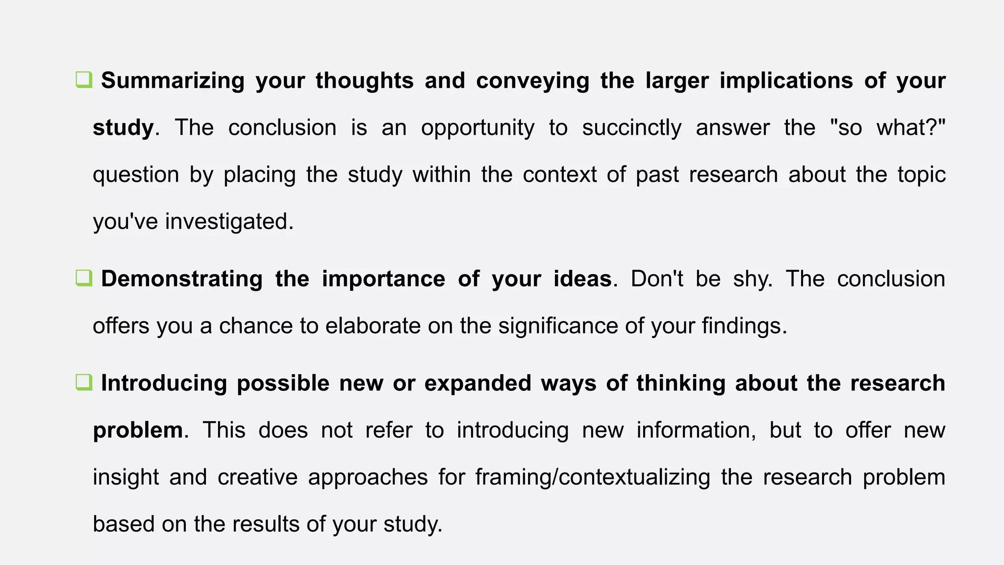  Summarizing your thoughts and conveying the larger implications of your
study. The conclusion is an opportunity to succinctly answer the "so what?"
question by placing the study within the context of past research about the topic
you've investigated.
 Demonstrating the importance of your ideas. Don't be shy. The conclusion
offers you a chance to elaborate on the significance of your findings.
 Introducing possible new or expanded ways of thinking about the research
problem. This does not refer to introducing new information, but to offer new
insight and creative approaches for framing/contextualizing the research problem
based on the results of your study.
 