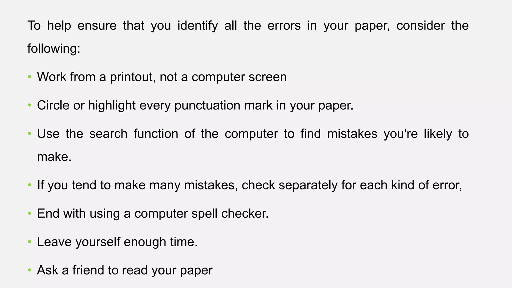 To help ensure that you identify all the errors in your paper, consider the
following:
• Work from a printout, not a computer screen
• Circle or highlight every punctuation mark in your paper.
• Use the search function of the computer to find mistakes you're likely to
make.
• If you tend to make many mistakes, check separately for each kind of error,
• End with using a computer spell checker.
• Leave yourself enough time.
• Ask a friend to read your paper
 