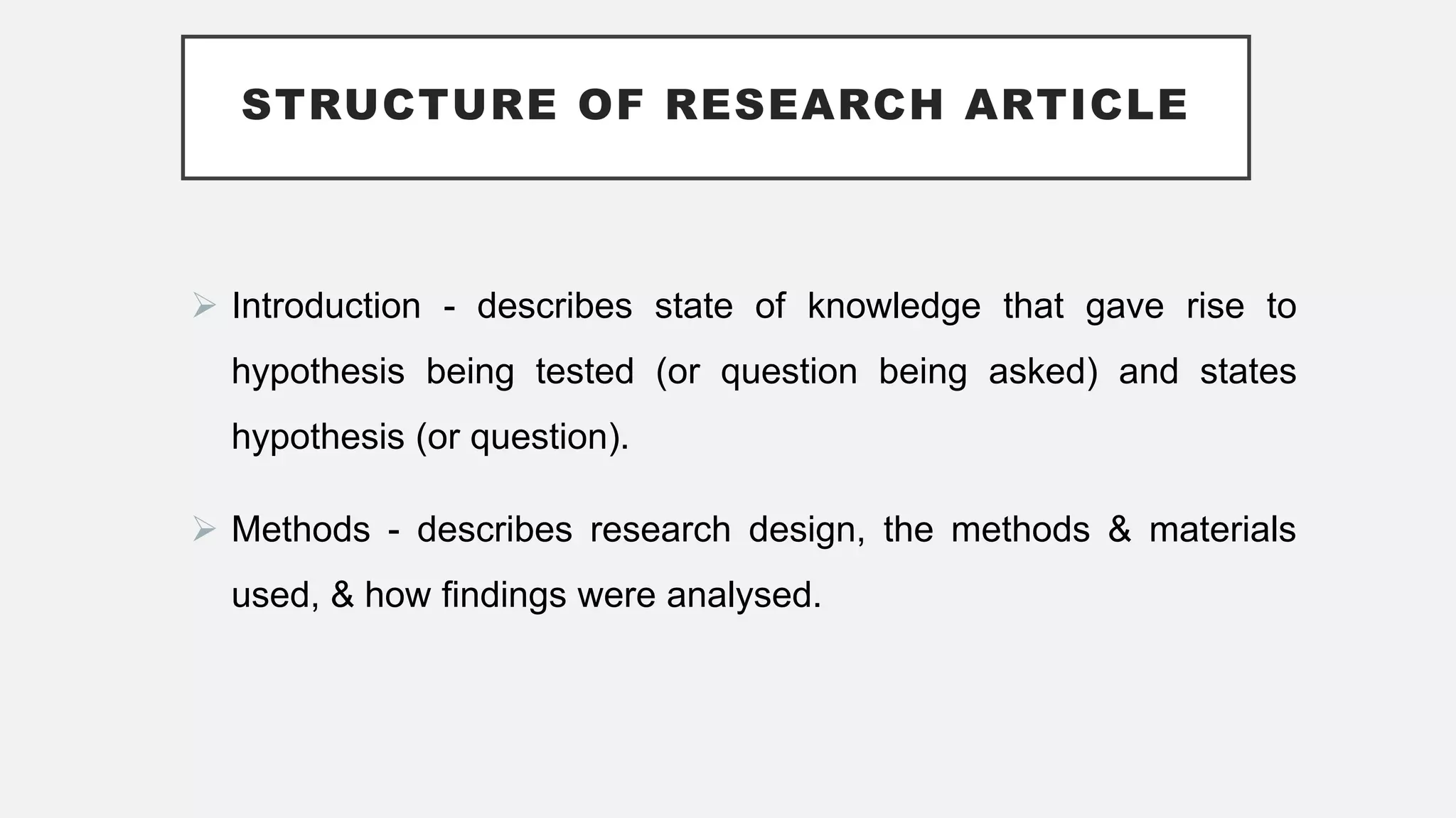 STRUCTURE OF RESEARCH ARTICLE
 Introduction - describes state of knowledge that gave rise to
hypothesis being tested (or question being asked) and states
hypothesis (or question).
 Methods - describes research design, the methods & materials
used, & how findings were analysed.
 