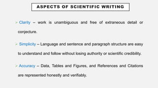 ASPECTS OF SCIENTIFIC WRITING
 Clarity – work is unambiguous and free of extraneous detail or
conjecture.
 Simplicity – Language and sentence and paragraph structure are easy
to understand and follow without losing authority or scientific credibility.
 Accuracy – Data, Tables and Figures, and References and Citations
are represented honestly and verifiably.
 