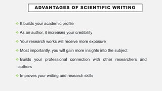 ADVANTAGES OF SCIENTIFIC WRITING
 It builds your academic profile
 As an author, it increases your credibility
 Your research works will receive more exposure
 Most importantly, you will gain more insights into the subject
 Builds your professional connection with other researchers and
authors
 Improves your writing and research skills
 