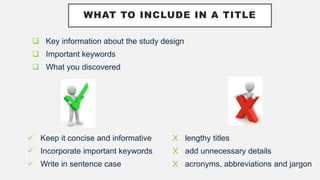 WHAT TO INCLUDE IN A TITLE
 Key information about the study design
 Important keywords
 What you discovered
 Keep it concise and informative
 Incorporate important keywords
 Write in sentence case
X lengthy titles
X add unnecessary details
X acronyms, abbreviations and jargon
 
