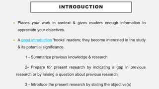 INTRODUCTION
 Places your work in context & gives readers enough information to
appreciate your objectives.
 A good introduction 'hooks' readers; they become interested in the study
& its potential significance.
1 - Summarize previous knowledge & research
2- Prepare for present research by indicating a gap in previous
research or by raising a question about previous research
3 - Introduce the present research by stating the objective(s)
 