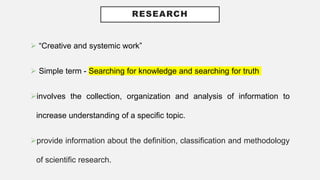 RESEARCH
 “Creative and systemic work”
 Simple term - Searching for knowledge and searching for truth
involves the collection, organization and analysis of information to
increase understanding of a specific topic.
provide information about the definition, classification and methodology
of scientific research.
 