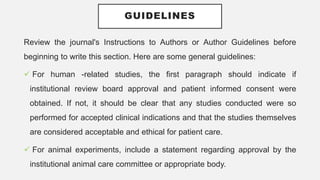 GUIDELINES
Review the journal's Instructions to Authors or Author Guidelines before
beginning to write this section. Here are some general guidelines:
 For human -related studies, the first paragraph should indicate if
institutional review board approval and patient informed consent were
obtained. If not, it should be clear that any studies conducted were so
performed for accepted clinical indications and that the studies themselves
are considered acceptable and ethical for patient care.
 For animal experiments, include a statement regarding approval by the
institutional animal care committee or appropriate body.
 