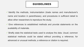 GUIDELINES
 Identify the methods, instrumentation (trade names and manufacturer's
name and location in parentheses), and procedures in sufficient detail to
allow other researchers to reproduce the study.
 Give references to established methods and provide statements on the
availability of materials.
 Briefly state the statistical tests used to analyse the data. Usual, common
statistical methods could be stated without providing a reference; for
advanced or unusual methods, a reference or citation is required.
 