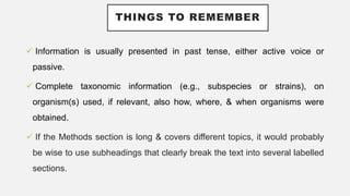 THINGS TO REMEMBER
 Information is usually presented in past tense, either active voice or
passive.
 Complete taxonomic information (e.g., subspecies or strains), on
organism(s) used, if relevant, also how, where, & when organisms were
obtained.
 If the Methods section is long & covers different topics, it would probably
be wise to use subheadings that clearly break the text into several labelled
sections.
 