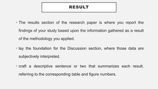 RESULT
 The results section of the research paper is where you report the
findings of your study based upon the information gathered as a result
of the methodology you applied.
 lay the foundation for the Discussion section, where those data are
subjectively interpreted.
 craft a descriptive sentence or two that summarizes each result,
referring to the corresponding table and figure numbers.
 