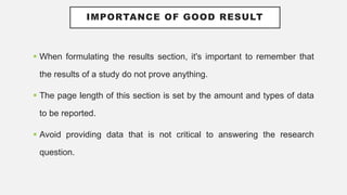 IMPORTANCE OF GOOD RESULT
 When formulating the results section, it's important to remember that
the results of a study do not prove anything.
 The page length of this section is set by the amount and types of data
to be reported.
 Avoid providing data that is not critical to answering the research
question.
 
