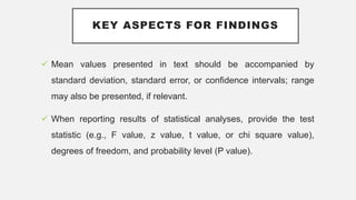 KEY ASPECTS FOR FINDINGS
 Mean values presented in text should be accompanied by
standard deviation, standard error, or confidence intervals; range
may also be presented, if relevant.
 When reporting results of statistical analyses, provide the test
statistic (e.g., F value, z value, t value, or chi square value),
degrees of freedom, and probability level (P value).
 