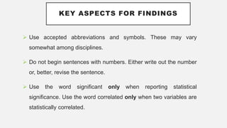 KEY ASPECTS FOR FINDINGS
 Use accepted abbreviations and symbols. These may vary
somewhat among disciplines.
 Do not begin sentences with numbers. Either write out the number
or, better, revise the sentence.
 Use the word significant only when reporting statistical
significance. Use the word correlated only when two variables are
statistically correlated.
 