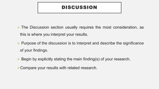 DISCUSSION
 The Discussion section usually requires the most consideration, as
this is where you interpret your results.
 Purpose of the discussion is to interpret and describe the significance
of your findings.
 Begin by explicitly stating the main finding(s) of your research.
Compare your results with related research.
 