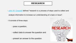 RESEARCH
John W. Creswell defined "research is a process of steps used to collect and
analyze information to increase our understanding of a topic or issue".
It consists of three steps:
pose a question,
collect data to answer the question and
present an answer to the question.
 