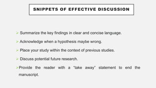 SNIPPETS OF EFFECTIVE DISCUSSION
 Summarize the key findings in clear and concise language.
 Acknowledge when a hypothesis maybe wrong.
 Place your study within the context of previous studies.
 Discuss potential future research.
Provide the reader with a “take away” statement to end the
manuscript.
 