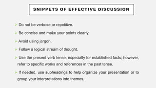 SNIPPETS OF EFFECTIVE DISCUSSION
 Do not be verbose or repetitive.
 Be concise and make your points clearly.
 Avoid using jargon.
 Follow a logical stream of thought.
 Use the present verb tense, especially for established facts; however,
refer to specific works and references in the past tense.
 If needed, use subheadings to help organize your presentation or to
group your interpretations into themes.
 