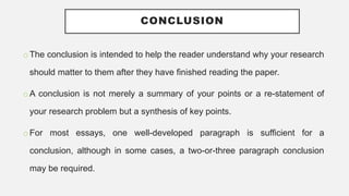 CONCLUSION
o The conclusion is intended to help the reader understand why your research
should matter to them after they have finished reading the paper.
o A conclusion is not merely a summary of your points or a re-statement of
your research problem but a synthesis of key points.
o For most essays, one well-developed paragraph is sufficient for a
conclusion, although in some cases, a two-or-three paragraph conclusion
may be required.
 