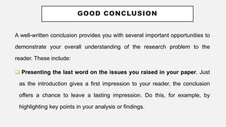 GOOD CONCLUSION
A well-written conclusion provides you with several important opportunities to
demonstrate your overall understanding of the research problem to the
reader. These include:
 Presenting the last word on the issues you raised in your paper. Just
as the introduction gives a first impression to your reader, the conclusion
offers a chance to leave a lasting impression. Do this, for example, by
highlighting key points in your analysis or findings.
 