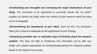  Summarizing your thoughts and conveying the larger implications of your
study. The conclusion is an opportunity to succinctly answer the "so what?"
question by placing the study within the context of past research about the topic
you've investigated.
 Demonstrating the importance of your ideas. Don't be shy. The conclusion
offers you a chance to elaborate on the significance of your findings.
 Introducing possible new or expanded ways of thinking about the research
problem. This does not refer to introducing new information, but to offer new
insight and creative approaches for framing/contextualizing the research problem
based on the results of your study.
 