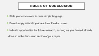 RULES OF CONCLUSION
 State your conclusions in clear, simple language.
 Do not simply reiterate your results or the discussion.
 Indicate opportunities for future research, as long as you haven't already
done so in the discussion section of your paper.
 