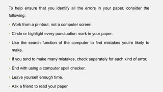To help ensure that you identify all the errors in your paper, consider the
following:
• Work from a printout, not a computer screen
• Circle or highlight every punctuation mark in your paper.
• Use the search function of the computer to find mistakes you're likely to
make.
• If you tend to make many mistakes, check separately for each kind of error,
• End with using a computer spell checker.
• Leave yourself enough time.
• Ask a friend to read your paper
 