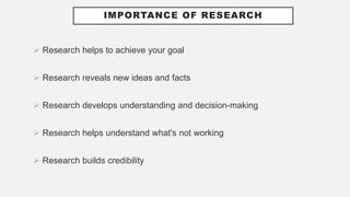 IMPORTANCE OF RESEARCH
 Research helps to achieve your goal
 Research reveals new ideas and facts
 Research develops understanding and decision-making
 Research helps understand what's not working
 Research builds credibility
 