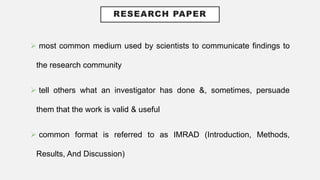 RESEARCH PAPER
 most common medium used by scientists to communicate findings to
the research community
 tell others what an investigator has done &, sometimes, persuade
them that the work is valid & useful
 common format is referred to as IMRAD (Introduction, Methods,
Results, And Discussion)
 