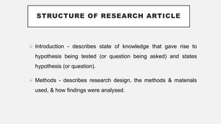 STRUCTURE OF RESEARCH ARTICLE
 Introduction - describes state of knowledge that gave rise to
hypothesis being tested (or question being asked) and states
hypothesis (or question).
 Methods - describes research design, the methods & materials
used, & how findings were analysed.
 