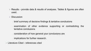  Results - provide data & results of analyses. Tables & figures are often
used.
 Discussion
 brief summary of decisive findings & tentative conclusions
 examination of other evidence supporting or contradicting the
tentative conclusions
 consideration of how general your conclusions are
 implications for further research.
 Literature Cited - references cited
 