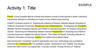 Activity 1: Title
Prompt: List ten possible titles for a thesis that presents a study of board games to better understand
how parents' attitudes to schooling can impact on how children enjoy learning
ChatGPT produces variants of: "Exploring the Influence of Parents' Attitudes towards Schooling on
Children's Enjoyment of Learning Through the Lens of Board Games“; "Investigating the Correlation
Between Parents' Schooling Attitudes and Children's Learning Enjoyment: An Analysis Using Board
Games“; "Examining the Relationship between Parental Perspectives on Schooling and Children's
Learning Enjoyment: Insights from Board Games“; "The Impact of Parents' Schooling Attitudes on
Children's Perception of Learning: Insights from a Board Game-Based Study“
Note that the term “correlation” would be appropriate only if your methodology was quantitative,
otherwise it’s a misleading title. For qualitative studies, “perspectives” and “insights” may be good
words that I didn’t have in my original title. I may also consider “through the lens of”. Explore!
EXAMPLE
 