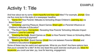 Activity 1: Title
And how about we try some more impactful and less rigid titles? For example, prompt: Give
me five more but in the style of a newspaper headline
1. "Game On! How Parents' Attitudes to Schooling Shape Children's Learning Joy via
Board Games"
2. "Unlocking Learning Pleasure: Board Games Shed Light on Parental Influence on
Children's Attitudes to Education"
3. "The Board Game Connection: Revealing How Parents' Schooling Attitudes Impact
Children's Love for Learning"
4. "Cracking the Code: Board Games as Clues to How Parents' Views on Schooling Affect
Children's Learning Enjoyment"
5. "Breaking the Mold: Board Games Unveil the Link between Parental Mindset and
Children's Educational Engagement“
Some of these may be useful and appropriate. What do you think? Are there options here
that you’d consider for a title? At the very least this quick exercise could give you ideas for
keywords you could use later: joy, love for learning, engagement.
EXAMPLE
 
