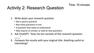 Activity 2: Research Question
1. Write down your research question
• Not a yes/no question
• Not many questions in one
• A question that seeks to understand
• May require an answer or lead to new questions
2. Ask ChatGPT: “Give me ten variants of this research question:
____”
3. Compare the results with your original title. Anything useful or
interesting?
Time: 10 minutes
 