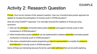 Activity 2: Research Question
Prompt: Give me ten variants of this research question: How can a transformative justice approach be
applied to increase the participation of minority youth in STEM education?
Here are a few ChatGPT responses -I’ve manually removed the repetitive or those just using
synonyms:
1. How can the principles of transformative justice empower and support minority youth in their
involvement in STEM education?
2. What transformative justice solutions can be implemented to address disparities and foster greater
involvement of minority youth in STEM education?
3. How does a transformative justice perspective go beyond representation to amplify the presence
and influence of minority youth in STEM education?
Some of these are interesting because the terms used open pathways that can be worth exploring.
EXAMPLE
 