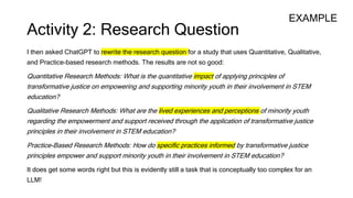 Activity 2: Research Question
I then asked ChatGPT to rewrite the research question for a study that uses Quantitative, Qualitative,
and Practice-based research methods. The results are not so good:
Quantitative Research Methods: What is the quantitative impact of applying principles of
transformative justice on empowering and supporting minority youth in their involvement in STEM
education?
Qualitative Research Methods: What are the lived experiences and perceptions of minority youth
regarding the empowerment and support received through the application of transformative justice
principles in their involvement in STEM education?
Practice-Based Research Methods: How do specific practices informed by transformative justice
principles empower and support minority youth in their involvement in STEM education?
It does get some words right but this is evidently still a task that is conceptually too complex for an
LLM!
EXAMPLE
 