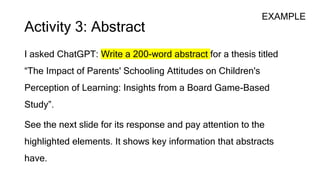 Activity 3: Abstract
I asked ChatGPT: Write a 200-word abstract for a thesis titled
“The Impact of Parents' Schooling Attitudes on Children's
Perception of Learning: Insights from a Board Game-Based
Study”.
See the next slide for its response and pay attention to the
highlighted elements. It shows key information that abstracts
have.
EXAMPLE
 