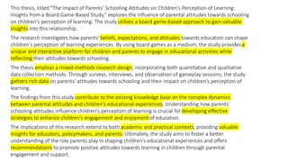 This thesis, titled "The Impact of Parents' Schooling Attitudes on Children's Perception of Learning:
Insights from a Board Game-Based Study," explores the influence of parental attitudes towards schooling
on children's perception of learning. The study utilizes a board game-based approach to gain valuable
insights into this relationship.
The research investigates how parents' beliefs, expectations, and attitudes towards education can shape
children's perception of learning experiences. By using board games as a medium, the study provides a
unique and interactive platform for children and parents to engage in educational activities while
reflecting their attitudes towards schooling.
The thesis employs a mixed-methods research design, incorporating both quantitative and qualitative
data collection methods. Through surveys, interviews, and observation of gameplay sessions, the study
gathers rich data on parents' attitudes towards schooling and their impact on children's perception of
learning.
The findings from this study contribute to the existing knowledge base on the complex dynamics
between parental attitudes and children's educational experiences. Understanding how parents'
schooling attitudes influence children's perception of learning is crucial for developing effective
strategies to enhance children's engagement and enjoyment of education.
The implications of this research extend to both academic and practical contexts, providing valuable
insights for educators, policymakers, and parents. Ultimately, the study aims to foster a better
understanding of the role parents play in shaping children's educational experiences and offers
recommendations to promote positive attitudes towards learning in children through parental
engagement and support.
 
