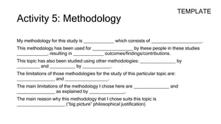 Activity 5: Methodology
My methodology for this study is ____________ which consists of ____________________.
This methodology has been used for ________________ by these people in these studies
____________, resulting in ____________ outcomes/findings/contributions.
This topic has also been studied using other methodologies: ______________ by
_________ and __________ by ___________.
The limitations of those methodologies for the study of this particular topic are:
_______________ and _________________.
The main limitations of the methodology I chose here are ______________ and
_______________ as explained by ______________.
The main reason why this methodology that I chose suits this topic is
___________________ (“big picture” philosophical justification)
TEMPLATE
 