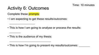 Activity 6: Outcomes
Complete these prompts:
• I am expecting to get these results/outcomes:
________________
• This is how I am going to analyse or process the results:
_______
• This is the audience of my thesis:
__________________________
• This is how I’m going to present my results/outcomes: _______
Time: 10 minutes
 