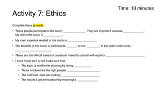 Activity 7: Ethics
Complete these prompts:
• These people participate in the study: ______________. They are important because _____________.
My role in the study is ____________.
• My main expertise related to this study is __________________.
• The benefits of this study to participants: ______; to me: ________; to the wider community:
_______________________.
• These are the ethical issues or questions I need to consult with experts: ________________________.
• I have made sure or will make sure that:
• The topic is worthwhile studying by doing: ___________
• Those involved are the right people: _____________________
• The methods I use are working: ________________________
• The results I get are trustworthy/meaningful: _____________
Time: 10 minutes
 