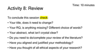 Activity 8: Review
To conclude this session check:
• Your title, does it need to change?
• Your RQ, is anything missing? Different choice of words?
• Your abstract, what isn’t crystal clear?
• Do you need to do/complete your review of the literature?
• Have you aligned and justified your methodology?
• Have you thought of all ethical aspects of your research?
Time: 10 minutes
 