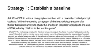 Strategy 1: Establish a baseline
Ask ChatGPT to write a paragraph or section with a carefully created prompt
such as: “Write the opening paragraph of the methodology section of a
thesis that used surveys to study the change in teachers' attitudes to the use
of Wikipedia by children in the last ten years”
ChatGPT: “The methodology employed in this thesis aimed to investigate the change in teachers' attitudes towards the
use of Wikipedia by children over the course of the past ten years. To achieve this objective, a survey-based research
approach was adopted, as surveys allow for the collection of data from a large and diverse sample size. This methodology
facilitated the examination of teachers' perspectives, opinions, and evolving attitudes towards Wikipedia as an information
source for children. By utilizing surveys, the study sought to capture a comprehensive understanding of teachers' changing
perceptions and identify any significant shifts that have occurred in their attitudes towards the use of Wikipedia in
educational contexts. The following section presents a detailed account of the survey design, participant selection, data
collection methods, and data analysis procedures undertaken in this research endeavor.”
 