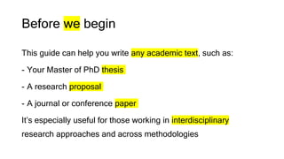 Before we begin
This guide can help you write any academic text, such as:
- Your Master of PhD thesis
- A research proposal
- A journal or conference paper
It’s especially useful for those working in interdisciplinary
research approaches and across methodologies
 